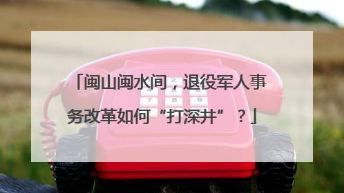 闽山闽水间，退役军人事务改革如何“打深井”？