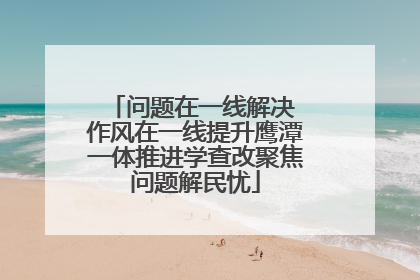 问题在一线解决 作风在一线提升鹰潭一体推进学查改聚焦问题解民忧