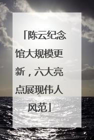 陈云纪念馆大规模更新，六大亮点展现伟人风范