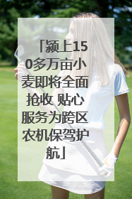 颍上150多万亩小麦即将全面抢收 贴心服务为跨区农机保驾护航
