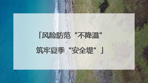 风险防范“不降温” 筑牢夏季“安全堤”