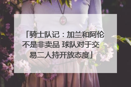 骑士队记：加兰和阿伦不是非卖品 球队对于交易二人持开放态度