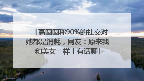 高圆圆称90%的社交对她都是消耗，网友：原来我和美女一样丨有话聊