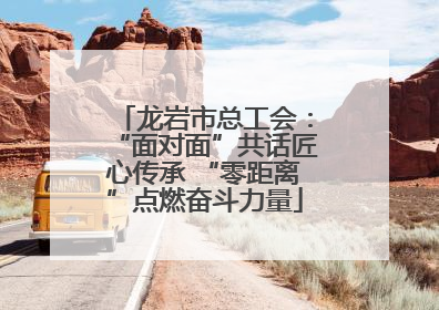 龙岩市总工会：“面对面”共话匠心传承 “零距离”点燃奋斗力量