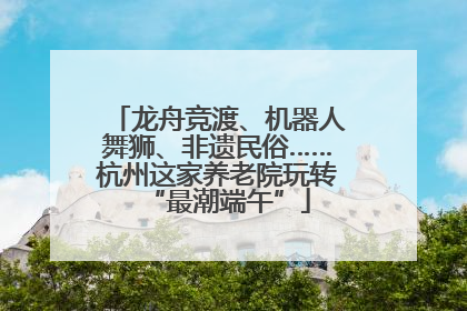 龙舟竞渡、机器人舞狮、非遗民俗……杭州这家养老院玩转“最潮端午”