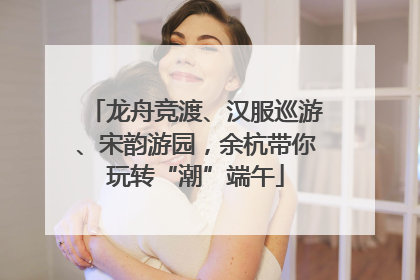 龙舟竞渡、汉服巡游、宋韵游园，余杭带你玩转“潮”端午