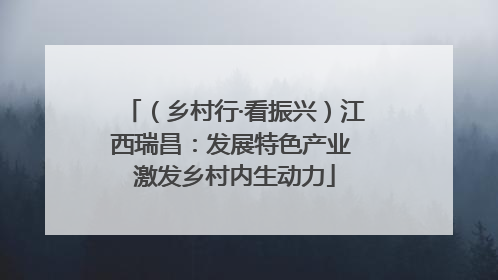 （乡村行·看振兴）江西瑞昌：发展特色产业 激发乡村内生动力