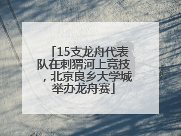 15支龙舟代表队在刺猬河上竞技，北京良乡大学城举办龙舟赛
