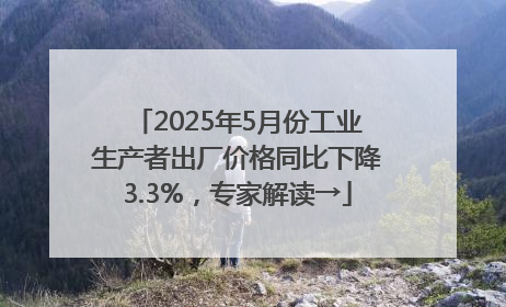 2025年5月份工业生产者出厂价格同比下降3.3%，专家解读→