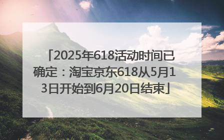 2025年618活动时间已确定：淘宝京东618从5月13日开始到6月20日结束