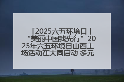 2025六五环境日丨“美丽中国我先行”2025年六五环境日山西主场活动在大同启动 多元形式绘就生态画卷