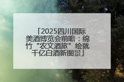 2025四川国际美酒博览会前瞻：绵竹“农文酒旅”绘就千亿白酒新图景