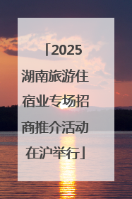 2025湖南旅游住宿业专场招商推介活动在沪举行