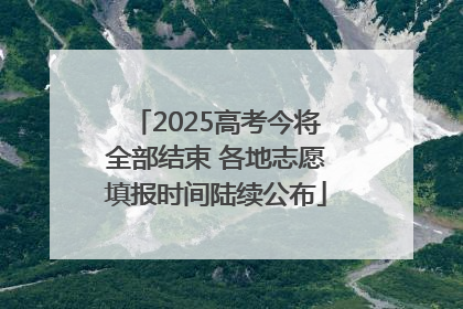 2025高考今将全部结束 各地志愿填报时间陆续公布