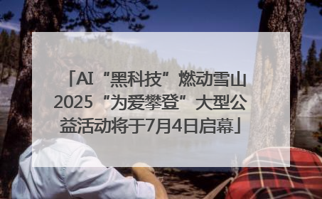 AI“黑科技”燃动雪山 2025“为爱攀登”大型公益活动将于7月4日启幕